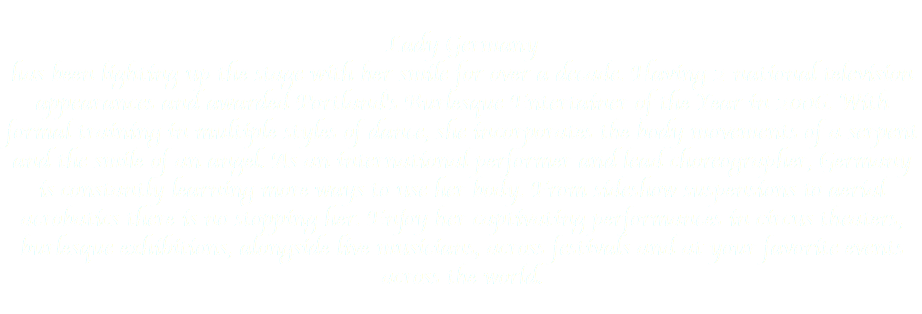 
Lady Germany has been lighting up the stage with her smile for over a decade. Having 2 national television appearances and awarded Portland's Burlesque Entertainer of the Year in 2006. With formal training in multiple styles of dance, she incorporates the body movements of a serpent and the smile of an angel. As an international performer and lead choreographer, Germany is constantly learning more ways to use her body. From sideshow suspensions to aerial acrobatics there is no stopping her. Enjoy her captivating performances in circus theaters, burlesque exhibitions, alongside live musicians, across festivals and at your favorite events across the world.
